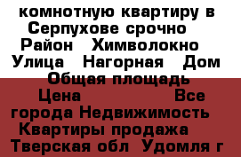 2комнотную квартиру в Серпухове срочно  › Район ­ Химволокно › Улица ­ Нагорная › Дом ­ 5 › Общая площадь ­ 47 › Цена ­ 1 350 000 - Все города Недвижимость » Квартиры продажа   . Тверская обл.,Удомля г.